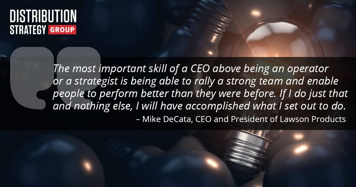 Quote: “The most important skill of a CEO above being an operator or a strategist is being able to rally a strong team and enable people to perform better than they were before. If I do just that and nothing else, I will have accomplished what I set out to do.” – Mike DeCata, CEO and President of Lawson Products